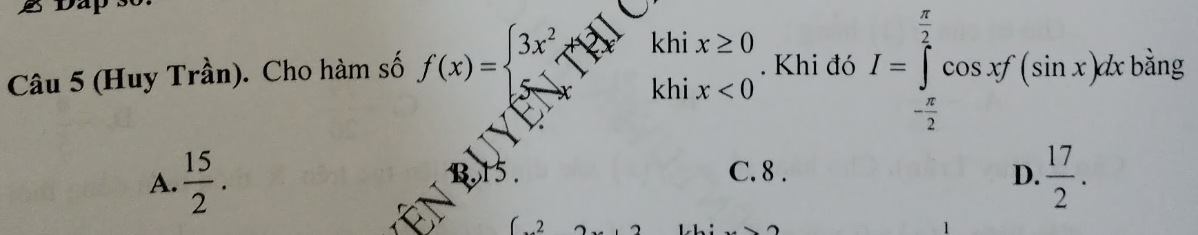 Dap
Câu 5 (Huy Trần). Cho hàm số f(x)=beginarrayl 3x^2endarray.
khi x≥ 0. Khi đó I=∈tlimits _- π /2 ^ π /2 cos xf(sin x)dxhing
hi x<0</tex>
C. 8. D.
A.  15/2 .  17/2 .