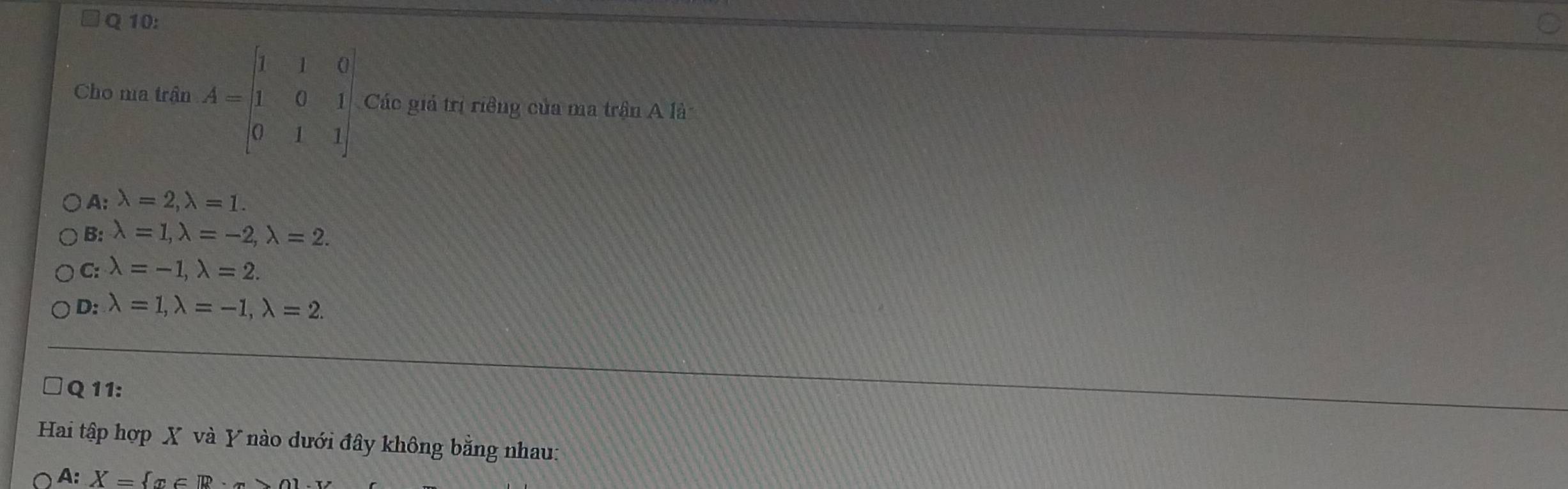 Cho ma trận A=beginbmatrix 1&1&0 1&0&1 0&1&1endbmatrix Các giả trị riềng của ma trận A là
A: lambda =2, lambda =1.
B: lambda =1, lambda =-2, lambda =2.
C: lambda =-1, lambda =2.
D: lambda =1, lambda =-1, lambda =2. 
Q 11:
Hai tập hợp X và Y nào dưới đây không bằng nhau:
A: X= x∈ R·