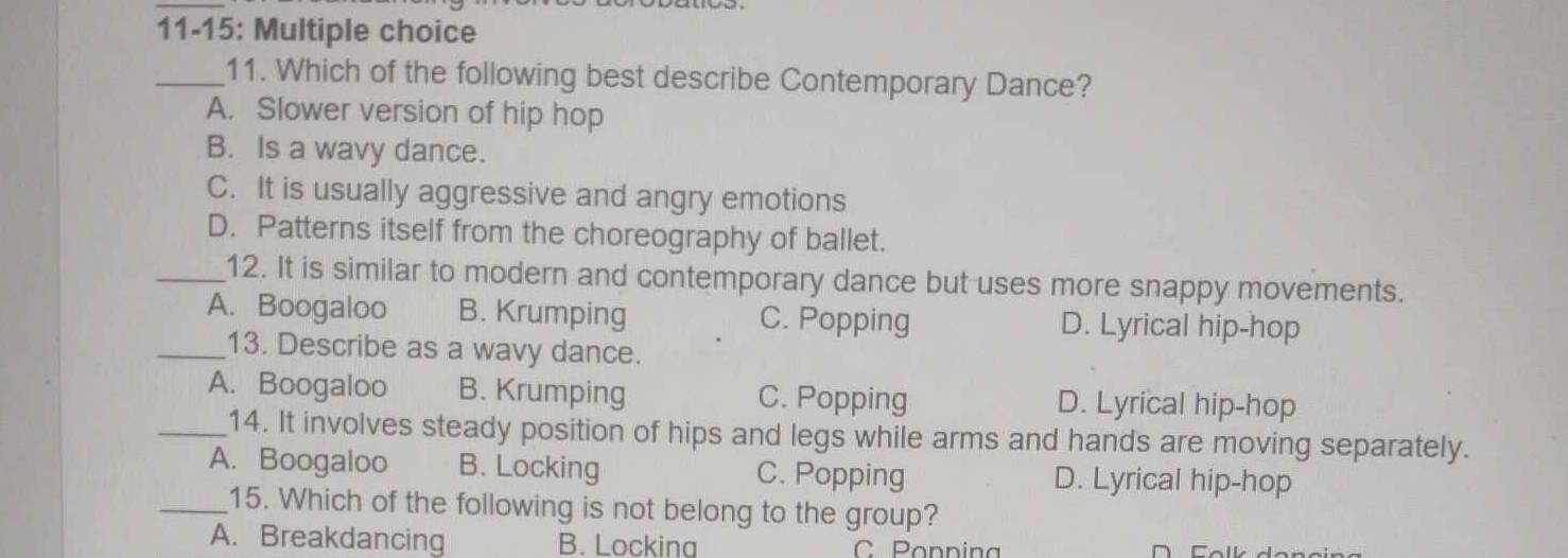 11-15: Multiple choice
_11. Which of the following best describe Contemporary Dance?
A. Slower version of hip hop
B. Is a wavy dance.
C. It is usually aggressive and angry emotions
D. Patterns itself from the choreography of ballet.
_12. It is similar to modern and contemporary dance but uses more snappy movements.
A. Boogaloo B. Krumping C. Popping D. Lyrical hip-hop
_13. Describe as a wavy dance.
A. Boogaloo B. Krumping C. Popping D. Lyrical hip-hop
_14. It involves steady position of hips and legs while arms and hands are moving separately.
A. Boogaloo B. Locking C. Popping D. Lyrical hip-hop
_15. Which of the following is not belong to the group?
A. Breakdancing B. Lockina C Poppina
Folk