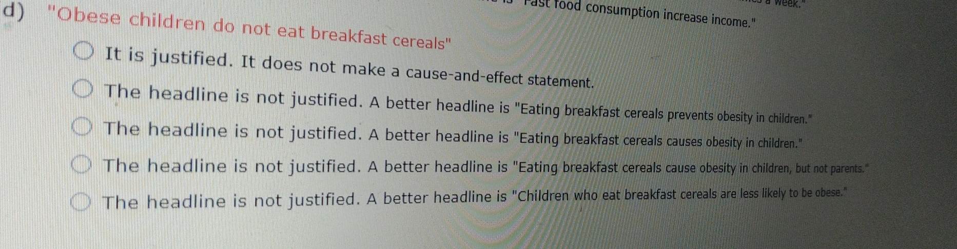 d Tast food consumption increase income."
d) "Obese children do not eat breakfast cereals"
It is justified. It does not make a cause-and-effect statement.
The headline is not justified. A better headline is "Eating breakfast cereals prevents obesity in children."
The headline is not justified. A better headline is "Eating breakfast cereals causes obesity in children."
The headline is not justified. A better headline is "Eating breakfast cereals cause obesity in children, but not parents."
The headline is not justified. A better headline is "Children who eat breakfast cereals are less likely to be obese."