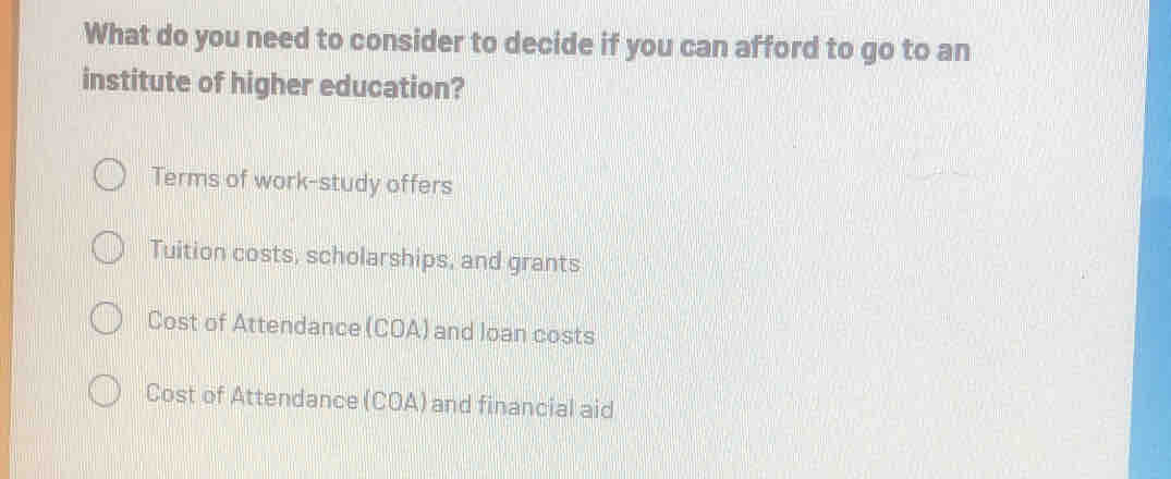 What do you need to consider to decide if you can afford to go to an
institute of higher education?
Terms of work-study offers
Tuition costs, scholarships, and grants
Cost of Attendance (COA) and loan costs
Cost of Attendance (COA) and financial aid