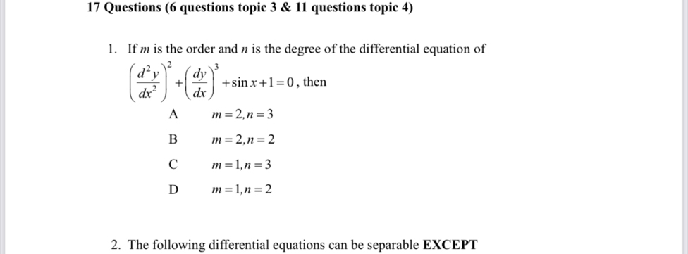 Questions (6 questions topic 3 & 11 questions topic 4)
1. If m is the order and n is the degree of the differential equation of
( d^2y/dx^2 )^2+( dy/dx )^3+sin x+1=0 , then
A m=2, n=3
B m=2, n=2
C m=1, n=3
D m=1, n=2
2. The following differential equations can be separable EXCEPT