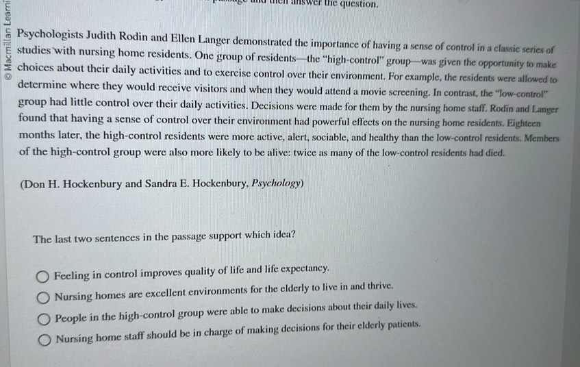 hen answer the question.
Psychologists Judith Rodin and Ellen Langer demonstrated the importance of having a sense of control in a classic series of
studies with nursing home residents. One group of residents—the “high-control” group—was given the opportunity to make
choices about their daily activities and to exercise control over their environment. For example, the residents were allowed to
determine where they would receive visitors and when they would attend a movie screening. In contrast, the “low-control”
group had little control over their daily activities. Decisions were made for them by the nursing home staff. Rodin and Langer
found that having a sense of control over their environment had powerful effects on the nursing home residents. Eighteen
months later, the high-control residents were more active, alert, sociable, and healthy than the low-control residents. Members
of the high-control group were also more likely to be alive: twice as many of the low-control residents had died.
(Don H. Hockenbury and Sandra E. Hockenbury, Psychology)
The last two sentences in the passage support which idea?
Feeling in control improves quality of life and life expectancy.
Nursing homes are excellent environments for the elderly to live in and thrive.
People in the high-control group were able to make decisions about their daily lives.
Nursing home staff should be in charge of making decisions for their elderly patients.