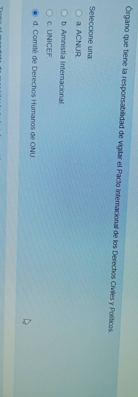 Órgano que tiene la responsabilidad de vigilar el Pacto Internacional de los Derechos Civiles y Políticos.
Seleccione una:
a. ACNUR.
b. Amnistía Internacional.
c. UNICEF.
d. Comité de Derechos Humanos de ONU.