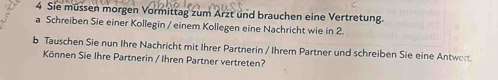 Sie müssen morgen Vormittag zum Arzt und brauchen eine Vertretung. 
a Schreiben Sie einer Kollegin / einem Kollegen eine Nachricht wie in 2. 
b Tauschen Sie nun Ihre Nachricht mit Ihrer Partnerin / Ihrem Partner und schreiben Sie eine Antwort. 
Können Sie Ihre Partnerin / Ihren Partner vertreten?