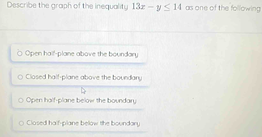 Describe the graph of the inequality 13x-y≤ 14 as one of the following
Open half-plane above the boundary
Closed half-plane above the boundary
Open half-plane below the boundary
Closed half-plane below the boundary