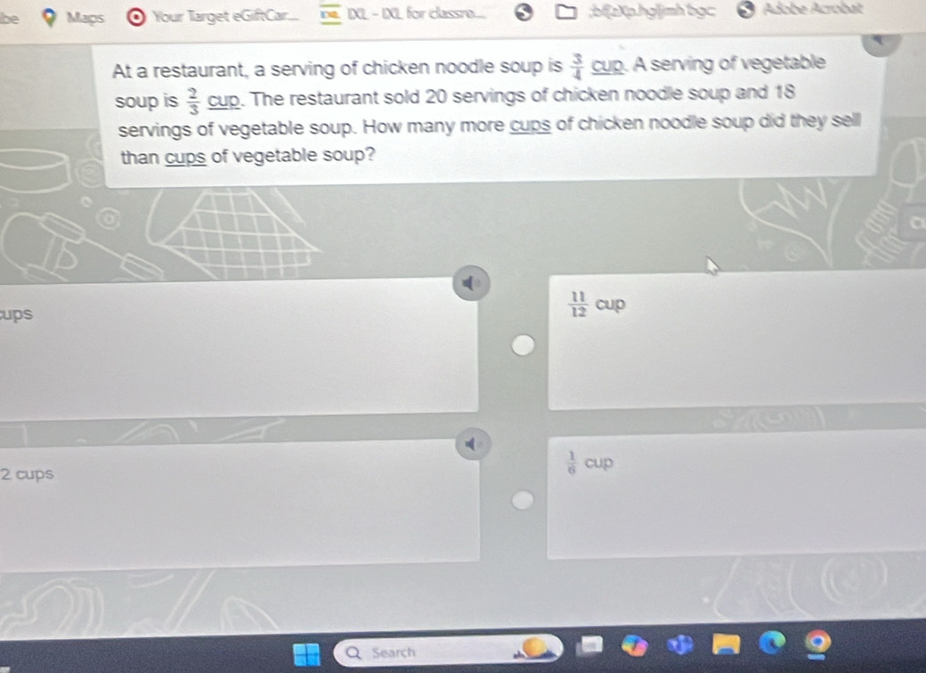 Maps Your Target eGiftCar... IXL - IXL for classre ;bf[zXp.hgljmh bgc Adobe Acrobat
At a restaurant, a serving of chicken noodle soup is  3/4  cup. A serving of vegetable
soup is  2/3  cup. The restaurant sold 20 servings of chicken noodle soup and 18
servings of vegetable soup. How many more cups of chicken noodle soup did they sell
than cups of vegetable soup?
ups
 11/12  cup
 1/6  cup 
2 cups
Search