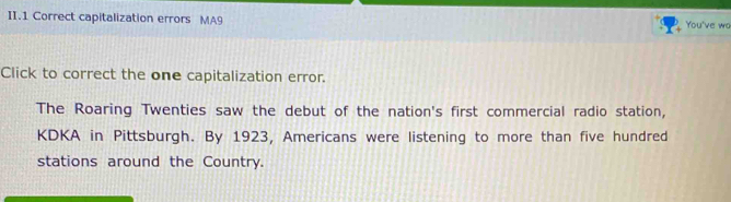 II.1 Correct capitalization errors MA9 You've wa 
Click to correct the one capitalization error. 
The Roaring Twenties saw the debut of the nation's first commercial radio station, 
KDKA in Pittsburgh. By 1923, Americans were listening to more than five hundred 
stations around the Country.