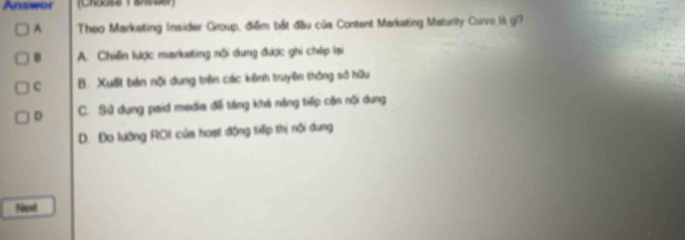 Answer (Chouse 1 ansse)
A Theo Marketing Insider Group, điểm bắt đầu của Content Marketing Maturity Curve là gi?
B A. Chiến lược marketing mội dung được ghi chép lại
C B. Xuất bản nội dung trên các kênh truyền thông số hữu
D C. Sử dụng paid medis đề tăng khả năng tiếp cần nội dung
D. Đo lường ROI của hoạt động tiếp thị nội dung