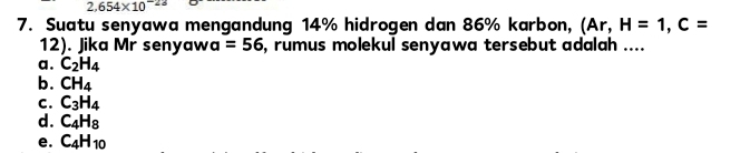 2,654* 10^(-23)
7. Suatu senyawa mengandung 14% hidrogen dan 86% karbon, (Ar, H=1, C=
12). Jika Mr senyaw a=56 , rumus molekul senyawa tersebut adalah ....
a. C_2H_4
b. CH_4
C. C_3H_4
d. C_4H_8
e. C_4H_10