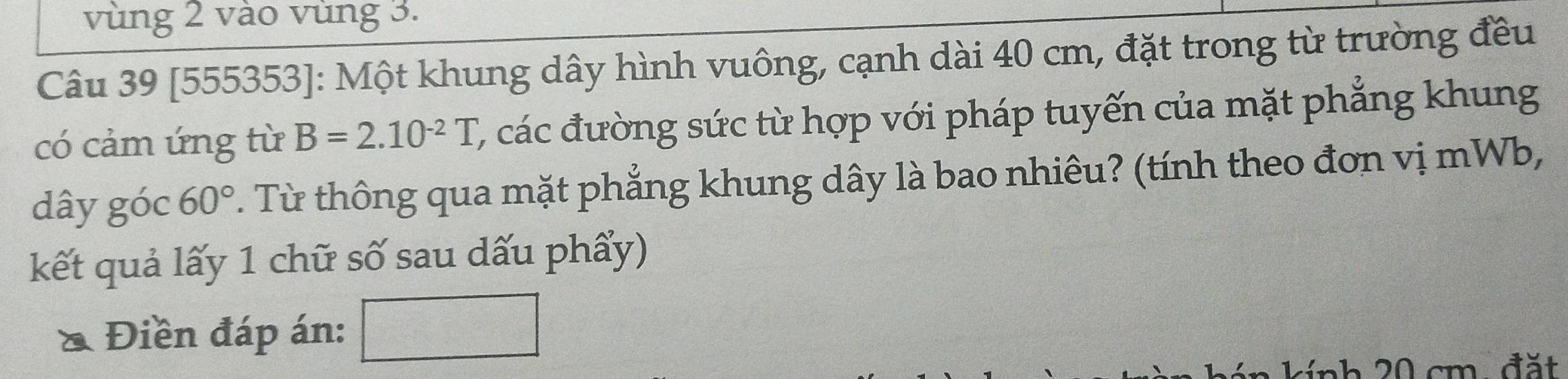 vùng 2 vào vùng 3. 
Câu 39 [555353]: Một khung dây hình vuông, cạnh dài 40 cm, đặt trong từ trường đều 
có cảm ứng từ B=2.10^(-2)T, (, các đường sức từ hợp với pháp tuyến của mặt phẳng khung 
dây góc 60°. Từ thông qua mặt phẳng khung dây là bao nhiêu? (tính theo đơn vị mWb, 
kết quả lấy 1 chữ số sau dấu phẩy) 
Điền đáp án: 
* i nh 0 cm , đ ặ t