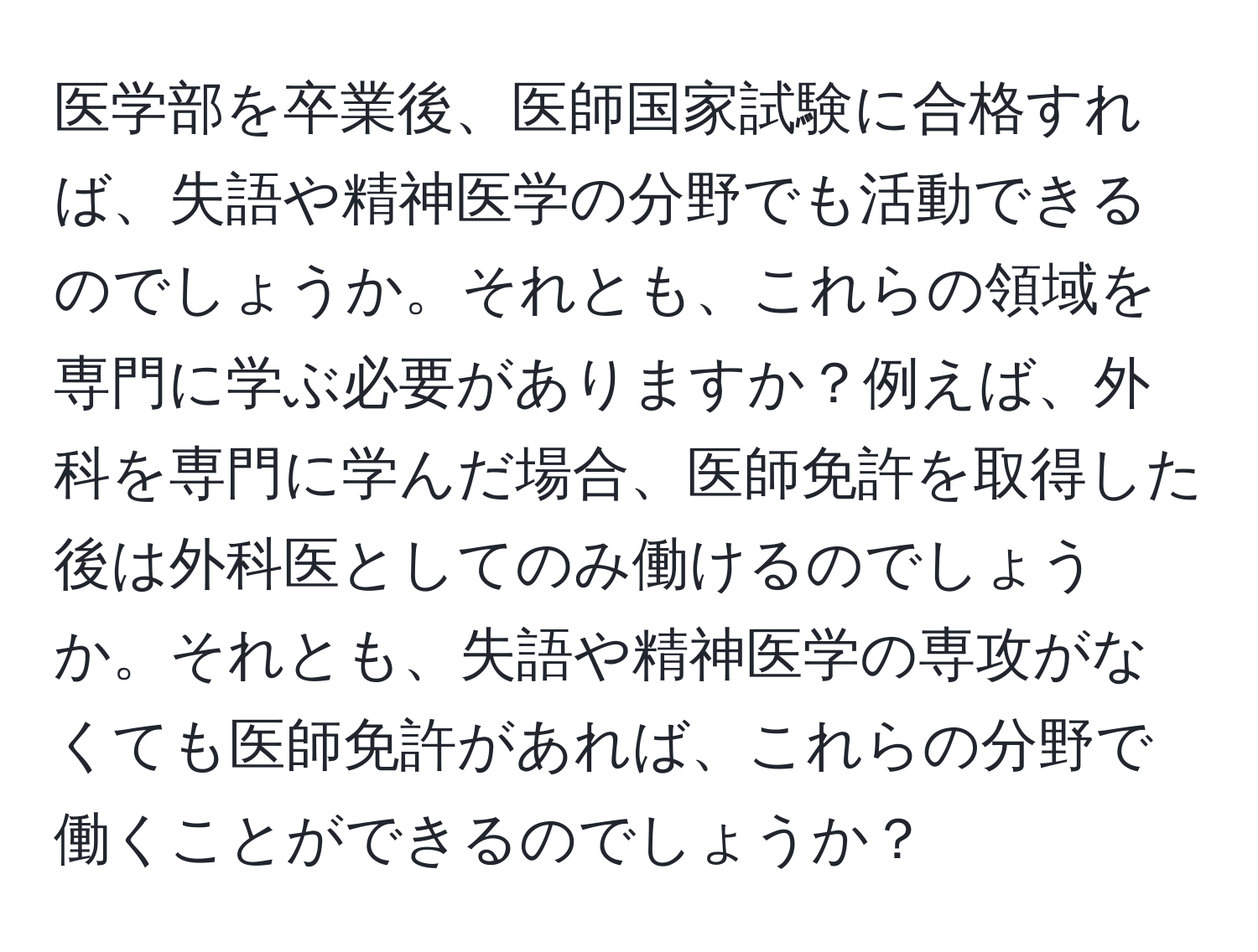 医学部を卒業後、医師国家試験に合格すれば、失語や精神医学の分野でも活動できるのでしょうか。それとも、これらの領域を専門に学ぶ必要がありますか？例えば、外科を専門に学んだ場合、医師免許を取得した後は外科医としてのみ働けるのでしょうか。それとも、失語や精神医学の専攻がなくても医師免許があれば、これらの分野で働くことができるのでしょうか？