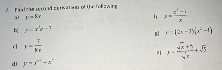 Find the second derivatives of the following 
a) y=8x f) y= (x^2-1)/x 
b) y=x^2e+3
g) y=(2x-3)(x^2-1)
c) y= 7/8x 
h) y= (sqrt(x)+5)/sqrt(x) +sqrt(5)
d) y=x^(-2)+x^4