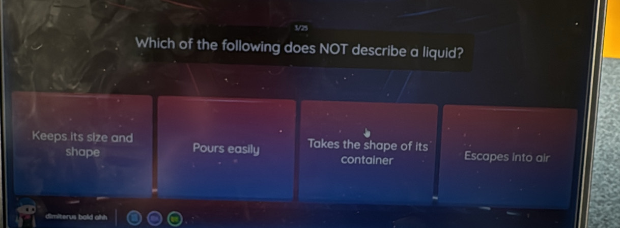 3/25
Which of the following does NOT describe a liquid?
Keeps its size and Takes the shape of its Escapes into air
Pours easily
shape container
dimiterus bold ahh