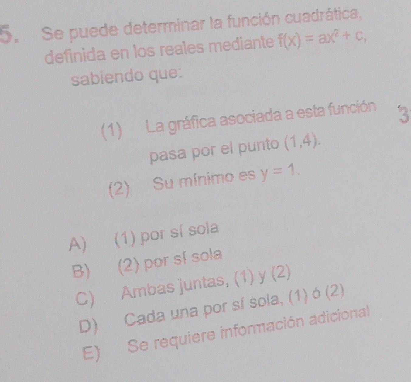 Se puede determinar la función cuadrática,
definida en los reales mediante f(x)=ax^2+c, 
sabiendo que:
(1) La gráfica asociada a esta función
3
pasa por el punto (1,4). 
(2) Su mínimo es y=1.
A) (1) por sí sola
B) (2) por sí sola
C) Ambas juntas, (1) y (2)
D) Cada una por sí sola, (1) ó (2)
E) Se requiere información adicional