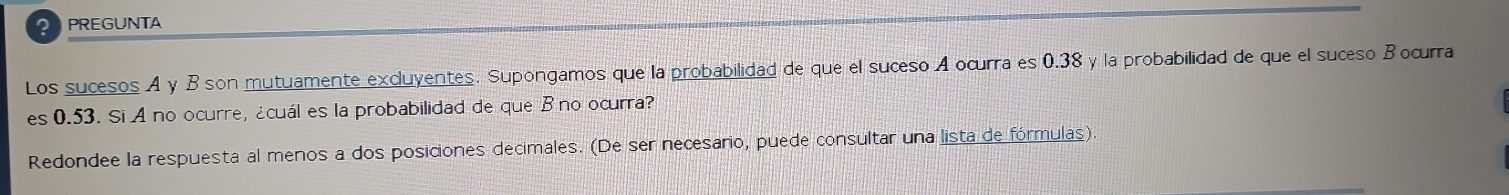 PREGUNTA 
Los sucesos A y B son mutuamente excluyentes. Supongamos que la probabilidad de que el suceso A ocurra es 0.38 y la probabilidad de que el suceso B ocurra 
es 0.53. Si A no ocurre, ¿cuál es la probabilidad de que Bno ocurra? 
Redondee la respuesta al menos a dos posiciones decimales. (De ser necesario, puede consultar una lista de fórmulas).