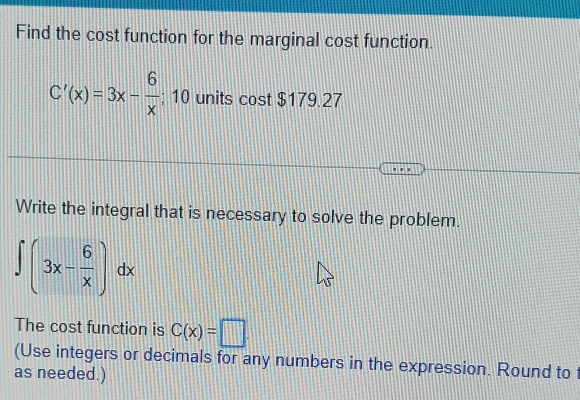 Find the cost function for the marginal cost function.
C'(x)=3x- 6/x ; 10 units cost $179.27
Write the integral that is necessary to solve the problem.
∈t (3x- 6/x )dx
The cost function is C(x)=□. 
(Use integers or decimals for any numbers in the expression. Round to
as needed.)