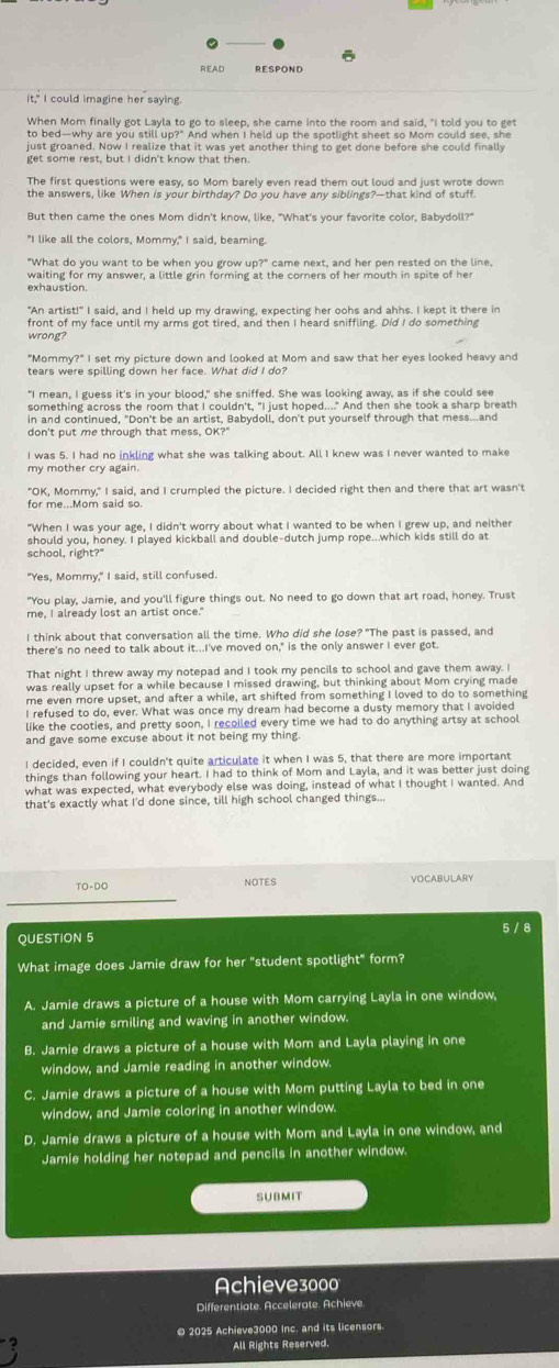 READ RESPOND
it," I could imagine her saying.
When Mom finally got Lavla to go to sleep, she came into the room and said, "I told you to ge
to bed—why are you still up?" And when I held un the snotlight sheet so Mom could see, she
just groaned. Now I realize that it was yet another thing to get done before she could finally
get some rest, but I didn't know that then.
The first questions were easy, so Mom barely even read them out loud and just wrote down
the answers, like When is your birthday? Do you have any siblings?—that kind of stuff.
But then came the ones Mom didn't know, like. "What's your favorite color. Babydoll?'
"I like all the colors, Mommy," I said, beaming.
"What do you want to be when you grow up?" came next, and her pen rested on the line.
waiting for my answer, a little grin forming at the corners of her mouth in spite of he
"An artist!" I said, and I held up my drawing, expecting her oohs and ahhs. I kept it there in
front of my face until my arms got tired, and then I heard sniffling. Did I do something
wrong?
"Mommy?" I set my picture down and looked at Mom and saw that her eyes looked heavy and
tears were spilling down her face. What did I do?
something across the room that I couldn't. "I just hoped...." And then she took a sharp breath
in and continued, "Don't be an artist, Babydoll, don't put yourself through that mess...and
don't put me through that mess, OK?"
I was 5. I had no inkling what she was talking about. All I knew was I never wanted to make
my mother cry again
"OK, Mommy," I said, and I crumpled the picture. I decided right then and there that art wasn't
for me...Mom said so.
"When I was your age, I didn't worry about what I wanted to be when I grew up, and neither
should you, honey. I played kickball and double-dutch jump rope...which kids still do at
school, right?"
"Yes, Mommy," I said, still confused.
"You play, Jamie, and you'll figure things out. No need to go down that art road, honey. Trust
me, I already lost an artist once."
I think about that conversation all the time. Who did she lose? "The past is passed, and
there's no need to talk about it...I've moved on," is the only answer I ever got.
That night I threw away my notepad and I took my pencils to school and gave them away. I
was really upset for a while because I missed drawing, but thinking about Mom crying made
me even more upset, and after a while, art shifted from something I loved to do to something
I refused to do, ever. What was once my dream had become a dusty memory that I avoided
like the cooties, and pretty soon, I recoiled every time we had to do anything artsy at school
and gave some excuse about it not being my thing 
I decided, even if I couldn't quite articulate it when I was 5, that there are more important
things than following your heart. I had to think of Mom and Layla, and it was better just doing
what was expected, what everybody else was doing, instead of what I thought I wanted. And
that's exactly what I'd done since, till high school changed things...
TO-DO NOTES VOCABULARY
QUESTION 5 5 / 8
What image does Jamie draw for her "student spotlight" form?
A. Jamie draws a picture of a house with Mom carrying Layla in one window,
and Jamie smiling and waving in another window.
B. Jamie draws a picture of a house with Mom and Layla playing in one
window, and Jamie reading in another window
C. Jamie draws a picture of a house with Mom putting Layla to bed in one
window, and Jamie coloring in another window.
D. Jamie draws a picture of a house with Mom and Layla in one window, and
Jamie holding her notepad and pencils in another window.
SUBMIT
Achieve3000
Differentiate. Accelerate. Achieve.
© 2025 Achieve3000 Inc. and its licensors.
All Rights Reserved.
