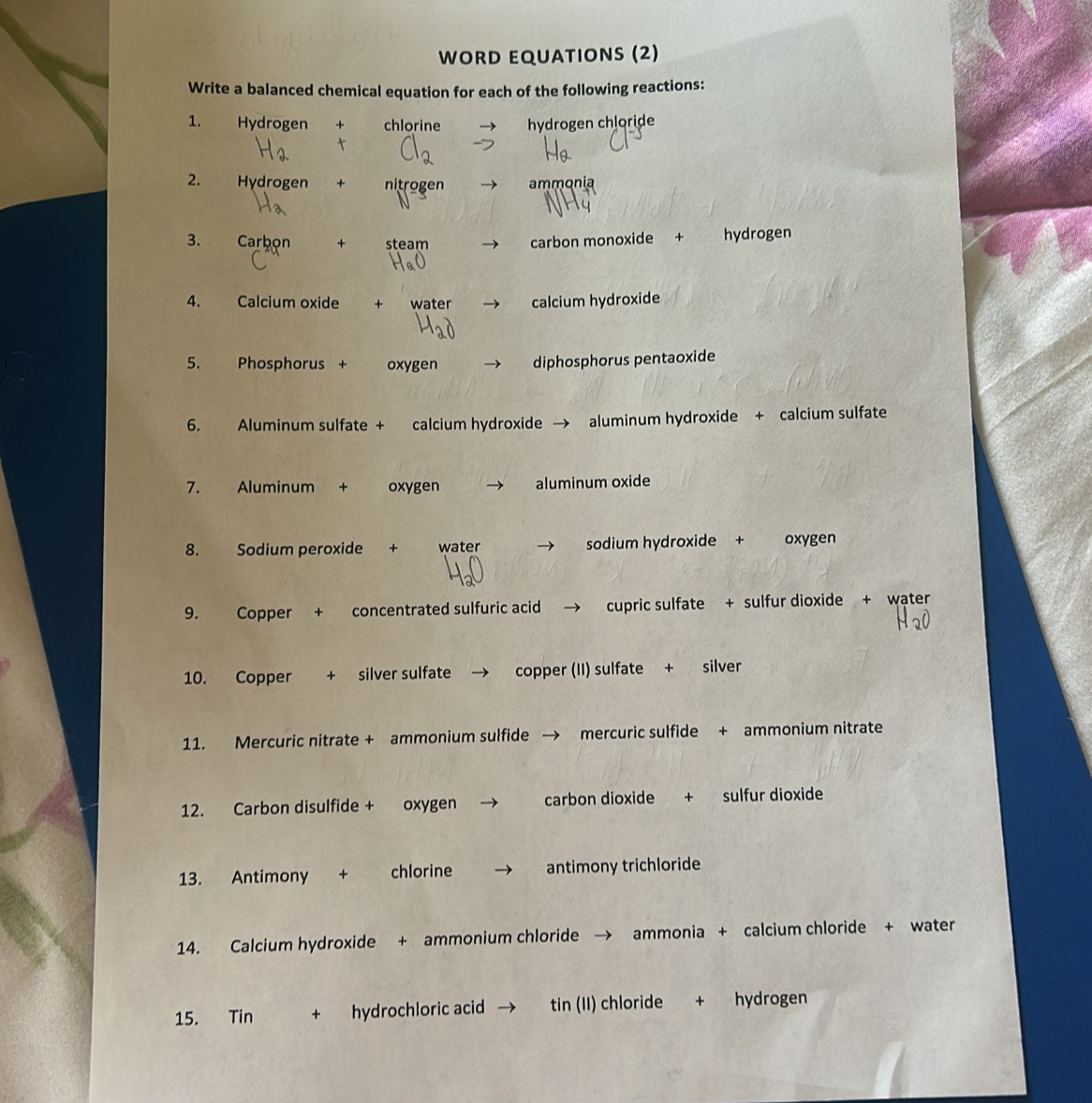 WORD EQUATIONS (2) 
Write a balanced chemical equation for each of the following reactions: 
1. Hydrogen + chlorine hydrogen chloride 

2. Hydrogen + nitrogen ammonia 
3. Carbon + steam carbon monoxide + hydrogen 
4. Calcium oxide + water calcium hydroxide 
5. Phosphorus + oxygen diphosphorus pentaoxide 
6. Aluminum sulfate + calcium hydroxide → aluminum hydroxide + calcium sulfate 
7. Aluminum + oxygen aluminum oxide 
8. Sodium peroxide + water sodium hydroxide + oxygen 
9. Copper + concentrated sulfuric acid cupric sulfate + sulfur dioxide + water 
10. Copper + silver sulfate copper (II) sulfate + silver 
11. Mercuric nitrate + ammonium sulfide mercuric sulfide + ammonium nitrate 
12. Carbon disulfide + oxygen carbon dioxide + sulfur dioxide 
13. Antimony + chlorine antimony trichloride 
14. Calcium hydroxide + ammonium chloride → ammonia + calcium chloride + water 
15. Tin + hydrochloric acid tin (II) chloride + hydrogen