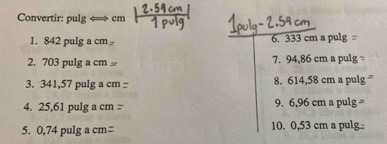 Convertir: pulg cm
1. 842 pulg a cm 6. 333 cm a pulg 
2. 703 pulg a cm 7. 94,86 cm a pulg 
3. 341,57 pulg a c 8. 614,58 cm a pulg 
4. 25,61 pulg a cm 9. 6,96 cm a pulg 
5. 0,74 pulg a cm 10. 0,53 cm a pulg