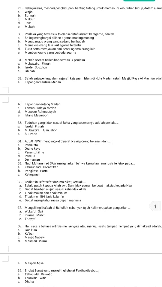 Bekerjakeras, mencari penghidupan, banting tulang untuk memenuhi kebutuhan hidup, dalam ajara
a. Wajib
b. Sunnah
c. Makruh
d. Jaiz
e. Mubah
30. Perilaku yang termasuk toleransi antar ummat beragama, adalah..
a. Saling menghargai pilihan agama masing-masing
b. Mengganggu orang yang sedang beribadah
c. Memaksa orang lain ikut agama tertentu
d. Turut serta merayakan hari besar agama orang lain
e. Membeci orang yang berbeda agama
31. Makan secara berlebihan termasuk perilaku......
a. Mubazzird. Fitnah
b. Isrofe, Suuzhon
c. Ghibah
32. Salah satu peninggalan sejarah kejayaan Islam di Kota Medan selain Masjid Raya Al Mashun adal
a. Lapançanmerdeka Medan
b. Lapanganbenteng Medan
c. Taman Budaya Medan
d. Museum Rahmadsyah
e. Istana Maemoon
33. Tuduhan yang tidak sesuai fakta yang sebenarnya adalah perilaku...
a. Isrofd. Fitnah
b. Mubazzire. Husnuzhon
c. Suuzhon
34. ALLAH SWT mengangkat derajat oraang-orang beriman dan.....
a. Pendusta
b. Orang kaya
c. Penuntut ilmu
d. Pencuri
e. Dermawan
35. Nabi Muhammad SAW mengajarkan bahwa kemuliaan manusia terletak pada....
a. Keturunand. Kecantikan
b. Pangkate. Harta
c. Ketaqwaan
36. Berikut ini sifat-sifat dari malaikat, kecuali
a. Selalu patuh kepada Allah swt. Dan tidak pernah berbuat maksiat kepada-Nya
b. Dapat berubah wujud sesuai kehendak Allah
c. Tidak makan dan tidak minum
d. Tidak memiliki jenis kelamin
e. Dapat mengetahui masa depan manusia
37. Mengelilingi Ka'bah di Baitullah sebanyak tujuh kali merupakan pengertian ... 1
a. Wukufd. Sa'l
b. Ihrame. Mabit
c. Thawaf
38. Haji secara bahasa artinya menyengaja atau menuju suatu tempat. Tempat yang dimaksud adalah
a, Gua Hira
b. Ka'bah
c. Masjid Nabawi
d. Masdidil Haram
e. Masjidil Aqsa
39， Sholat Sunat yang mengiringi sholat Fardhu disebut.....
a. Tahajjudd. Rawatib
b. Tarawihe. Witir
c. Dhuha