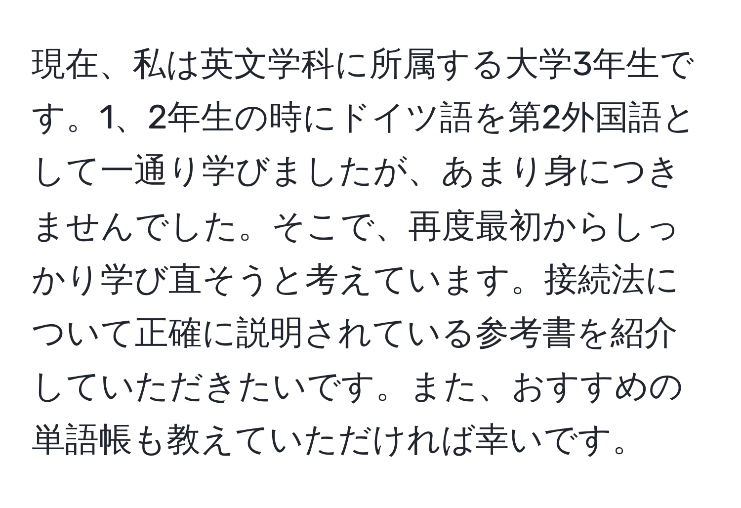 現在、私は英文学科に所属する大学3年生です。1、2年生の時にドイツ語を第2外国語として一通り学びましたが、あまり身につきませんでした。そこで、再度最初からしっかり学び直そうと考えています。接続法について正確に説明されている参考書を紹介していただきたいです。また、おすすめの単語帳も教えていただければ幸いです。