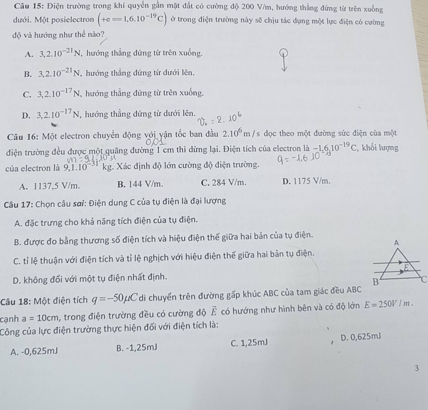 Điện trường trong khí quyền gần mặt đất có cường độ 200 V/m, hướng thẳng đứng từ trên xuống
dưới. Một posielectron (+e==1,6.10^(-19)C) ở trong diện trường này sẽ chịu tác dụng một lực điện có cường
độ và hướng như thế nào?
A. 3,2.10^(-21)N , hướng thẳng đứng từ trên xuống.
B. 3,2.10^(-21)N , hướng thẳng đứng từ dưới lên.
C. 3,2.10^(-17)N , hướng thẳng đứng từ trên xuống.
D. 3,2.10^(-17)N , hướng thẳng đứng từ dưới lên.
Câu 16: Một electron chuyển động với vận tốc ban đầu 2.10^6m/s dọc theo một đường sức điện của một
điện trường đều được một quãng đường 1 cm thì dừng lại. Điện tích của electron 1dot a-1.6.10^(-19)C , khối lượng
của electron là 9,1.10 kg. Xác định độ lớn cường độ điện trường.
A. 1137,5 V/m. B. 144 V/m. C. 284 V/m. D. 1175 V/m.
Câu 17: Chọn câu sơi: Điện dung C của tụ điện là đại lượng
A. đặc trưng cho khả năng tích điện của tụ điện.
B. được đo bằng thương số điện tích và hiệu điện thế giữa hai bản của tụ điện.
C. tỉ lệ thuận với điện tích và tỉ lệ nghịch với hiệu điện thế giữa hai bản tụ điện.
D. không đổi với một tụ điện nhất định. 
Câu 18: Một điện tích q=-50mu C di chuyển trên đường gấp khúc ABC của tam giác đều ABC
cạnh a=10cm , trong điện trường đều có cường độ vector E có hướng như hình bên và có độ lớn E=250V/m.
Công của lực điện trường thực hiện đối với điện tích là:
A. -0,625mJ B. -1,25mJ C. 1,25mJ D. 0,625mJ
3