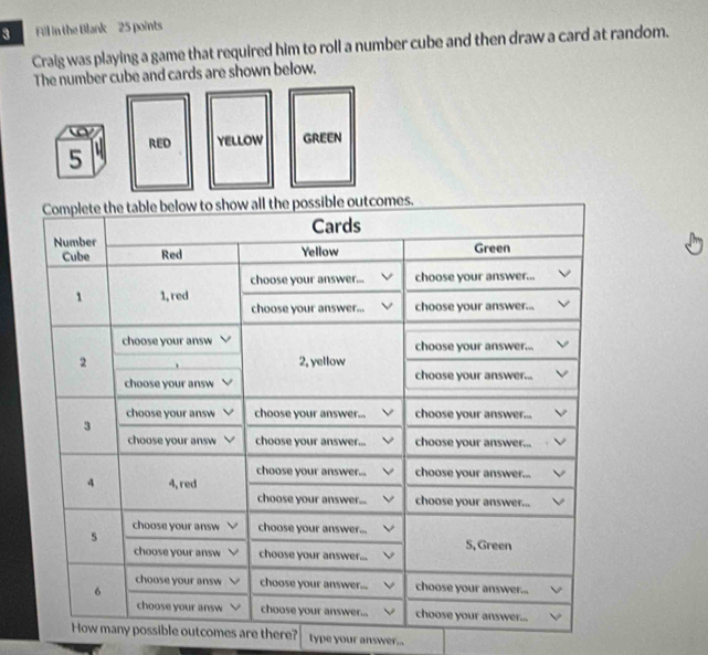 Fill in the Blank 25 points 
Craig was playing a game that required him to roll a number cube and then draw a card at random. 
The number cube and cards are shown below. 
ible outcomes are there? type your answer...