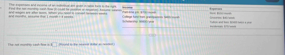 The expenses and income of an individual are given in table form to the right. Expenses 
Find the net monthly cash flow (it could be positive or negative). Assume salaries Income Part-time job: $700/month Rent: $550/month
and wages are after taxes. When you need to convert between weeks College fund from grandparents: $400/month Groceries: $40/week
and months, assume that 1 month =4 weeks. 
Scholarship: $6600/year Tuition and fees: $2400 twice a year 
Incidentals: $70/week
The net monthly cash flow is $□ (Round to the nearest dollar as needed.)