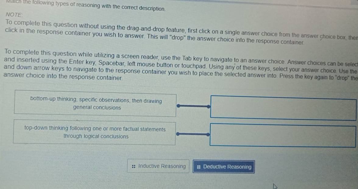 Match the following types of reasoning with the correct description.
NOTE:
To complete this question without using the drag-and-drop feature, first click on a single answer choice from the answer choice box, ther
click in the response container you wish to answer. This will "drop" the answer choice into the response container
To complete this question while utilizing a screen reader, use the Tab key to navigate to an answer choice. Answer choices can be selec
and inserted using the Enter key, Spacebar, left mouse button or touchpad. Using any of these keys, select your answer choice. Use the
and down arrow keys to navigate to the response container you wish to place the selected answer into. Press the key again to 'drop" the
answer choice into the response container.
bottom-up thinking, specific observations, then drawing
general conclusions
top-down thinking following one or more factual statements
through logical conclusions
Inductive Reasoning # Deductive Reasoning