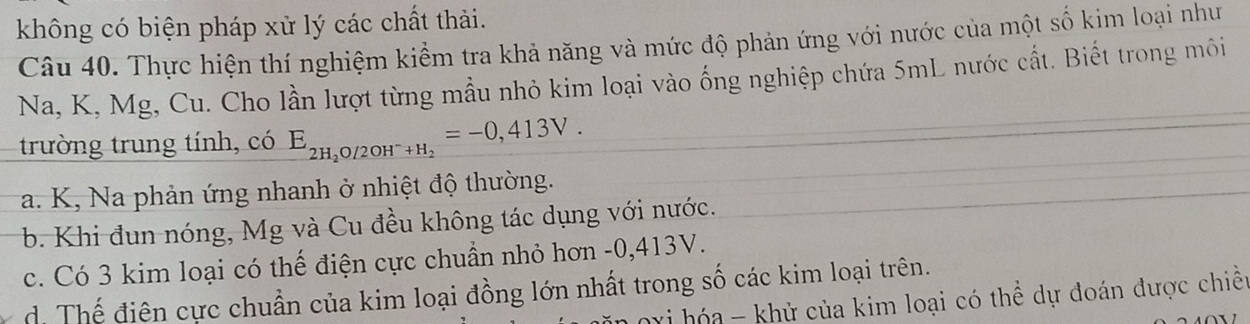 không có biện pháp xử lý các chất thải.
Câu 40. Thực hiện thí nghiệm kiểm tra khả năng và mức độ phản ứng với nước của một số kim loại như
Na, K, Mg, Cu. Cho lần lượt từng mẫu nhỏ kim loại vào ống nghiệp chứa 5mL nước cất. Biết trong môi
trường trung tính, có E_2H_2O/2OH^-+H_2=-0,413V.
a. K, Na phản ứng nhanh ở nhiệt độ thường.
b. Khi đun nóng, Mg và Cu đều không tác dụng với nước.
c. Có 3 kim loại có thế điện cực chuẩn nhỏ hơn -0, 413V.
d. Thế điên cực chuẩn của kim loại đồng lớn nhất trong số các kim loại trên.
hi hóa - khử của kim loại có thể dự đoán được chiều