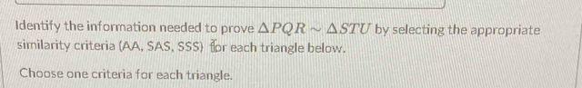 Identify the information needed to prove △ PQRsim △ STU by selecting the appropriate 
similarity criteria (AA, SAS, SSS) fr each triangle below. 
Choose one criteria for each triangle.