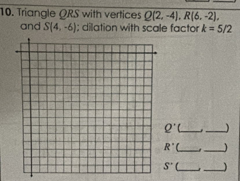 Triangle QRS with vertices Q(2,-4), R(6,-2), 
and S(4,-6); dilation with scale factor k=5/2
Q' _J_
R' _ 1 _)
S'' _ 1 _)