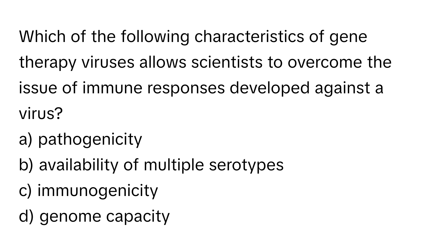 Which of the following characteristics of gene therapy viruses allows scientists to overcome the issue of immune responses developed against a virus?

a) pathogenicity
b) availability of multiple serotypes
c) immunogenicity
d) genome capacity