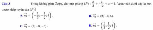 Trong không gian Ozyz, cho mặt phẳng (P): x/3 + y/-2 +z=1. Vecto nào dưới đây là một
vectơ pháp tuyến cos (P)
A. vector n_4=(- 1/3 ;- 1/2 ;1).
B. vector n_2=(2;-3;6).
C. vector n_1=(2;-3;-6). D. vector n_3=( 1/3 ; 1/2 ;1).