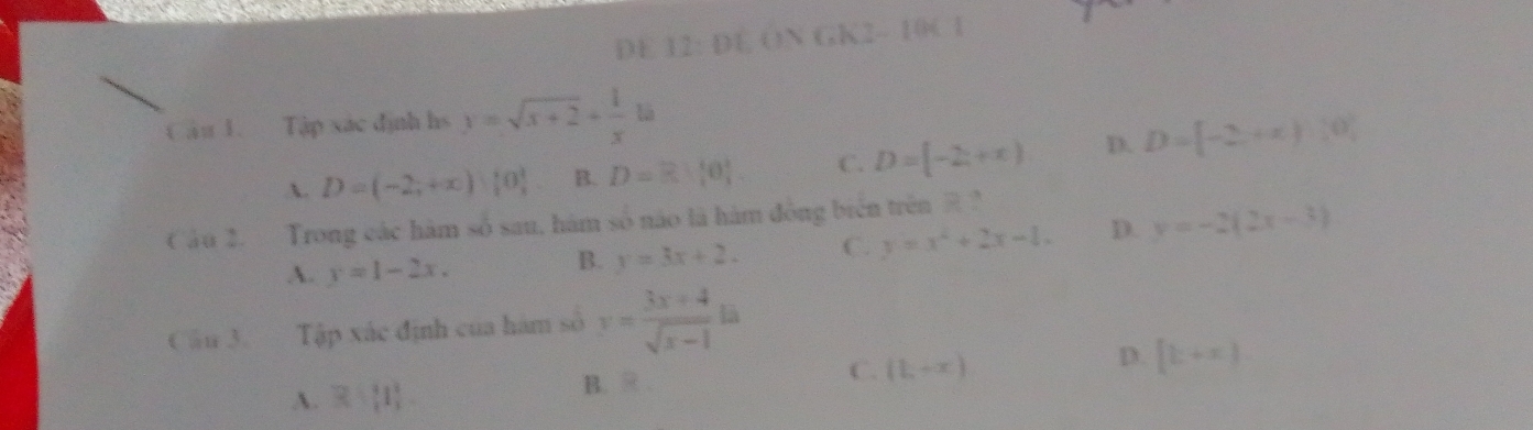 DE 12: DE ON GK2- 10C1
Câu 1. Tập xác định hs y=sqrt(x+2)+ 1/x la
A. D=(-2,+∈fty )|0| B. D=R:[0] C. D=[-2,+x) D. D=[-2,+x):0, 
Câu 2. Trong các hàm số sau, hám 80° no là hàm đông bién trên ?
A. y=1-2x.
B. y=3x+2. C. y=x^2+2x-1. D. y=-2(2x-3)
Cầu 3. Tập xác định của hàm số y= (3x+4)/sqrt(x-1) la
A. R+[1] B. R . C. (1,+x) D. [k+x]