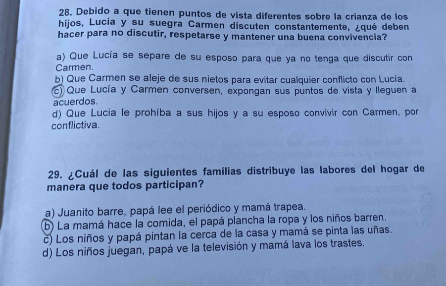 Debido a que tienen puntos de vista diferentes sobre la crianza de los
hijos, Lucía y su suegra Carmen discuten constantemente, ¿qué deben
hacer para no discutir, respetarse y mantener una buena convivencia?
a) Que Lucía se separe de su esposo para que ya no tenga que discutir con
Carmen.
b) Que Carmen se aleje de sus nietos para evitar cualquier conflicto con Lucía.
c) Que Lucía y Carmen conversen, expongan sus puntos de vista y lleguen a
acuerdos.
d) Que Lucia le prohíba a sus hijos y a su esposo convivir con Carmen, por
conflictiva.
29. ¿Cuál de las siguientes familias distribuye las labores del hogar de
manera que todos participan?
a) Juanito barre, papá lee el periódico y mamá trapea.
b) La mamá hace la comida, el papá plancha la ropa y los niños barren.
c) Los niños y papá pintan la cerca de la casa y mamá se pinta las uñas.
d) Los niños juegan, papá ve la televisión y mamá lava los trastes.