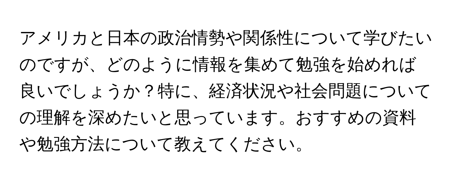 アメリカと日本の政治情勢や関係性について学びたいのですが、どのように情報を集めて勉強を始めれば良いでしょうか？特に、経済状況や社会問題についての理解を深めたいと思っています。おすすめの資料や勉強方法について教えてください。