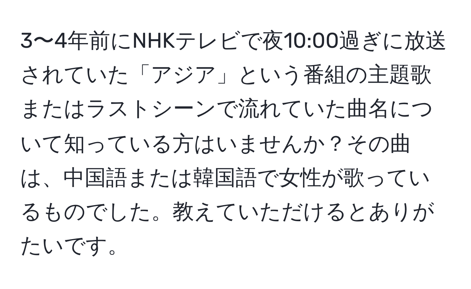 3〜4年前にNHKテレビで夜10:00過ぎに放送されていた「アジア」という番組の主題歌またはラストシーンで流れていた曲名について知っている方はいませんか？その曲は、中国語または韓国語で女性が歌っているものでした。教えていただけるとありがたいです。