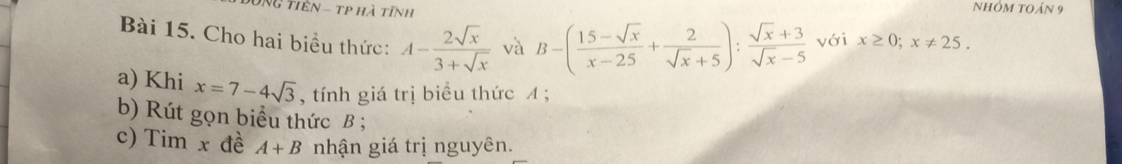 Ng tiên - tp hà tĩnh 
Nhóm toán 9 
Bài 15. Cho hai biểu thức: A- 2sqrt(x)/3+sqrt(x)  √à B-( (15-sqrt(x))/x-25 + 2/sqrt(x)+5 ): (sqrt(x)+3)/sqrt(x)-5  với x≥ 0; x!= 25. 
a) Khi x=7-4sqrt(3) , tính giá trị biểu thức 4; 
b) Rút gọn biểu thức B; 
c) Tim x đề A+B nhận giá trị nguyên.