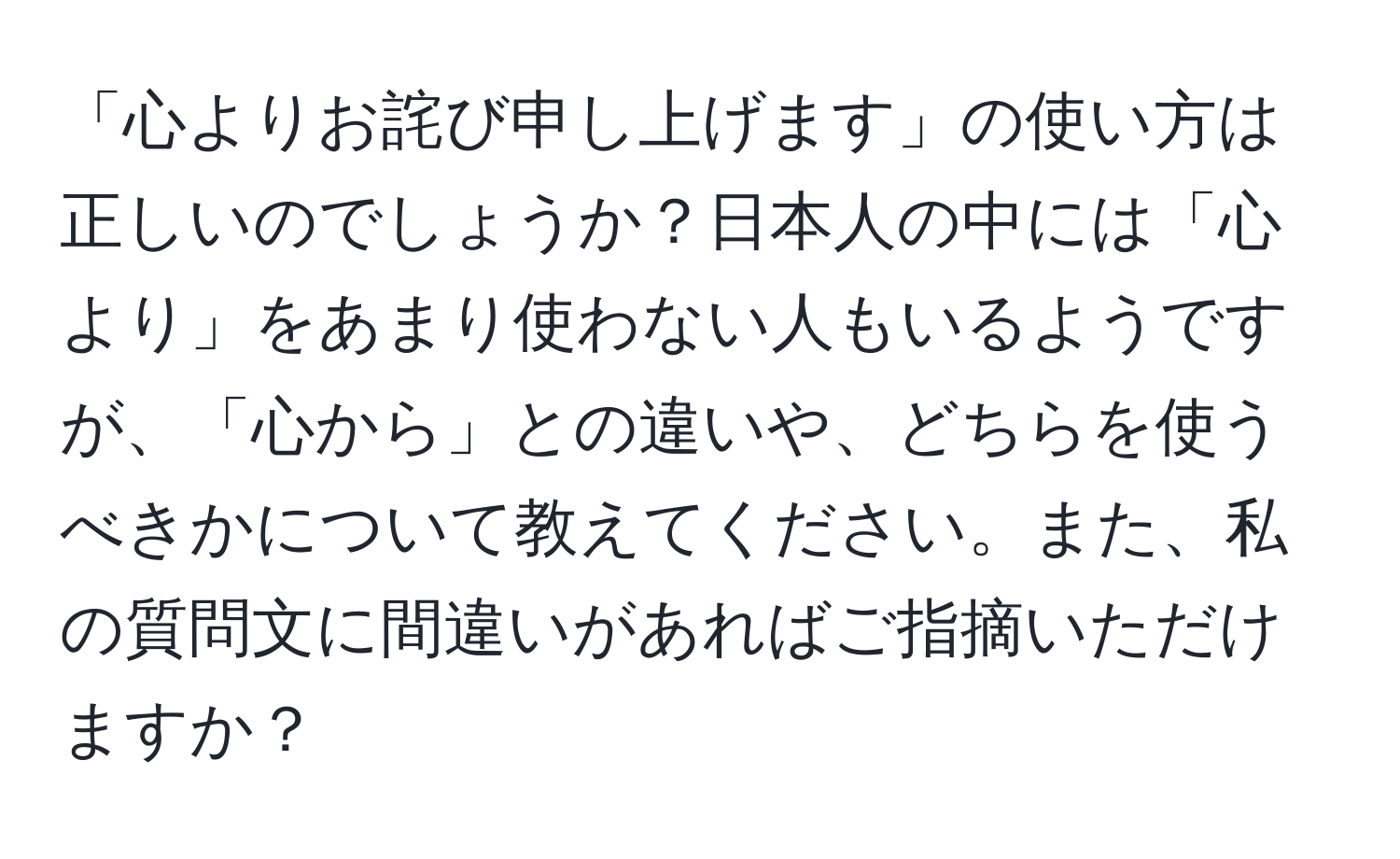 「心よりお詫び申し上げます」の使い方は正しいのでしょうか？日本人の中には「心より」をあまり使わない人もいるようですが、「心から」との違いや、どちらを使うべきかについて教えてください。また、私の質問文に間違いがあればご指摘いただけますか？