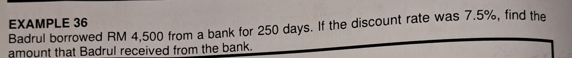 EXAMPLE 36 
Badrul borrowed RM 4,500 from a bank for 250 days. If the discount rate was 7.5%, find the 
amount that Badrul received from the bank.