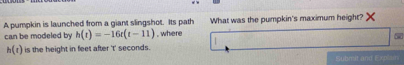 A pumpkin is launched from a giant slingshot. Its path What was the pumpkin's maximum height? 
can be modeled by h(t)=-16t(t-11) , where
h(t) is the height in feet after 't' seconds. 
Submit and Explain