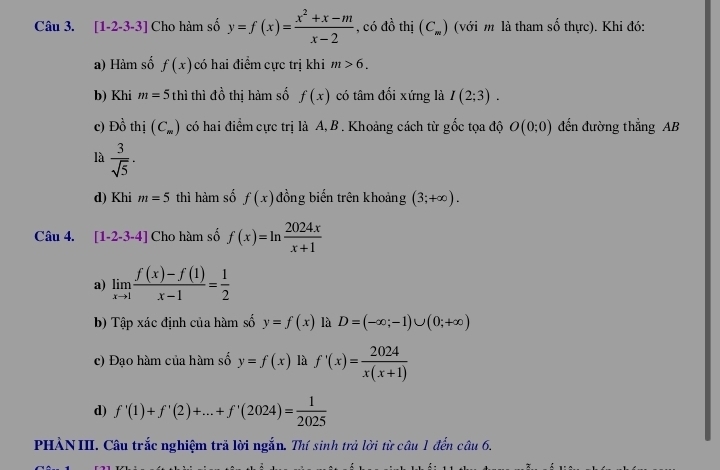 [1-2-3-3] Cho hàm số y=f(x)= (x^2+x-m)/x-2  , có đồ thị (C_m) (với m là tham số thực). Khi đó:
a) Hàm số f(x) có hai điểm cực trị khi m>6. 
b) Khi m=5thi thì đồ thị hàm số f(x) có tâm đối xứng là I(2;3). 
c) Đồ thị (C_=) có hai điểm cực trị là A, B . Khoảng cách từ gốc tọa độ O(0;0) đến đường thẳng AB
là  3/sqrt(5) ·
d) Khi m=5 thì hàm số f(x) đồng biến trên khoảng (3;+∈fty ). 
Câu 4. [1-2-3-4] Cho hàm số f(x)=ln  2024x/x+1 
a) limlimits _xto 1 (f(x)-f(1))/x-1 = 1/2 
b) Tập xác định của hàm số y=f(x) là D=(-∈fty ;-1)∪ (0;+∈fty )
c) Đạo hàm của hàm số y=f(x) là f'(x)= 2024/x(x+1) 
d) f'(1)+f'(2)+...+f'(2024)= 1/2025 
PHÀN III. Câu trắc nghiệm trả lời ngắn. Thí sinh trả lời từ câu 1 đến câu 6.