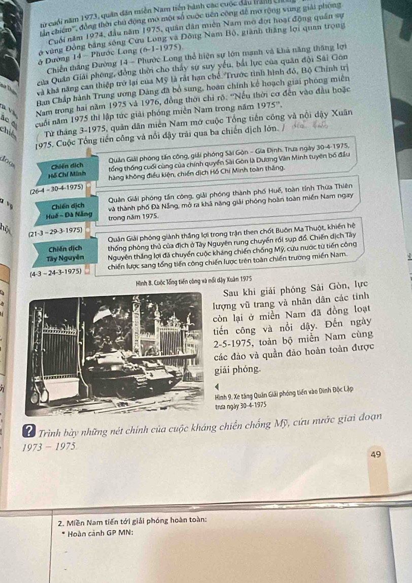 từ cuối năm 1973, quân dân miền Nam tiến hành các cuộc đầu tranh ch
lần chiếm'', đồng thời chủ động mở một số cuộc tiên công để mở rộng vùng giải phóng
Cuối năm 1974, đầu năm 1975, quân dân miền Nam mở đợi hoạt động quân sự
ở vùng Đồng bằng sống Cứu Long và Đông Nam Bộ, giành thắng lợi quan trọng
ở Đường 14 - Phước Long (6-1-1975)
Chiến thăng Đường 14- Phước Long thể hiện sự lớn mạnh và khả năng thăng lợi
của Quân Giải phống, đồng thời cho thấy sự suy yếu, bắt lực của quân đội Sâi Gôn
D T và khả năng can thiệp trở lại của Mỹ là rất hạn chế. Trước tình hình đó, Bộ Chính trị
Ban Chấp hành Trung ương Dảng đã bổ sung, hoàn chính kể hoạch giải phóng miền
n và Nam trong hai năm 1975 và 1976, đồng thời chi rõ. “Nếu thời cơ đến vào đầu hoặc
ác đ cuối năm 1975 thi lập tức giải phóng miền Nam trong năm 1975^n.
chil  Từ tháng 3-1975, quân dân miền Nam mở cuộc Tổng tiến công và nội dậy Xuân
1975. Cuộc Tổng tiến công và nổi đậy trải qua ba chiến dịch lớn. /
dow
Quản Giải phóng tấn công, giải phóng Sài Gòn - Gia Định. Trưa ngày 304 1975,
Chiến dích tổng thống cuối cùng của chính quyền Sài Gòn là Dương Văn Minh tuyên bố đầu
Hỗ Chí Minh hàng không điều kiện, chiến dịch Hồ Chí Minh toàn thắng.
r 26-4-30-4- 1975)
Quân Giải phóng tấn công, giải phóng thành phố Huế, toàn tính Thừa Thiên
Vụ Chiến dịch
và thành phố Đà Nẵng, mở ra khả năng giải phóng hoàn toàn miền Nam ngay
Huế - Đà Nẵng trong năm 1975.
hộ 21 3-29· 3-19 75)
Quân Giải phóng giành thắng lợi trong trận then chốt Buôn Ma Thuột, khiến hệ
Chiến dịch thống phòng thủ của địch ở Tây Nguyên rung chuyển rồi sụp đổ, Chiến dịch Tây
Tây Nguyễn Nguyên thắng lợi đã chuyển cuộc kháng chiến chống Mỹ, cứu nước từ tiến công
(4-3-24-3-1975) chiến lược sang tổng tiến công chiến lược trên toàn chiến trường miền Nam.
Hình 8. Cuộc Tổng tiến công và nổi dậy Xuân 1975
Sau khi giải phóng Sài Gòn, lực
lượng vũ trang và nhân dân các tỉnh
còn lại ở miền Nam đã đồng loạt
tiến công và nổi dậy. Đến ngày
2-5-1975, toàn bộ miền Nam cùng
các đảo và quần đảo hoàn toàn được
giải phóng.
Hình 9, Xe tăng Quân Giải phóng tiến vào Dinh Độc Lập
trưa ngày 30-4-1975
L Trình bày những nét chính của cuộc kháng chiến chống Mỹ, cứu nước giai đoạn
1973 - 1975
49
2. Miền Nam tiến tới giải phóng hoàn toàn:
Hoàn cảnh GP MN: