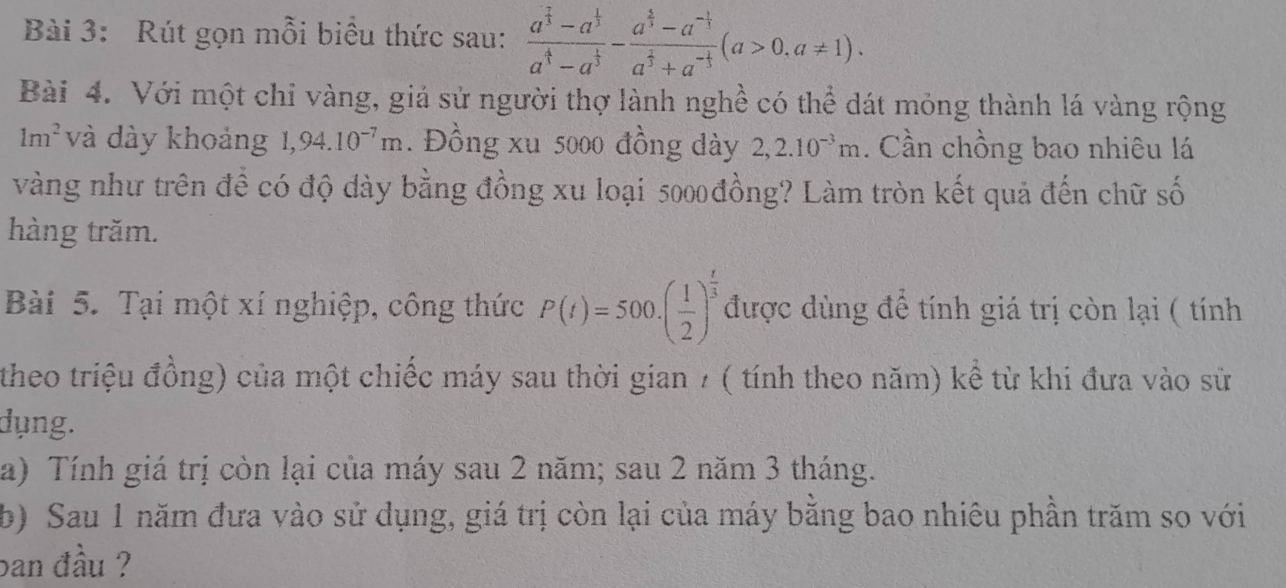 Rút gọn mỗi biểu thức sau: frac a^(frac 7)3-a^(frac 1)3a^(frac 4)3-a^(frac 1)3-frac a^(frac 4)3-a^(-frac 1)3a^(frac 2)3+a^(-frac 1)3(a>0,a!= 1). 
Bài 4. Với một chỉ vàng, giả sử người thợ lành nghề có thể dát mỏng thành lá vàng rộng
1m^2 và dày khoảng 1,94.10^(-7)m. Đồng xu 5000 đồng dày 2, 2.10^(-3)m. Cần chồng bao nhiêu lá 
vàng như trên đề có độ dày bằng đồng xu loại 5000 đồng? Làm tròn kết quả đến chữ số 
hàng trăm. 
Bài 5. Tại một xí nghiệp, công thức P(t)=500.( 1/2 )^ t/3  được dùng để tính giá trị còn lại ( tính 
theo triệu đồng) của một chiếc máy sau thời gian 7 ( tính theo năm) kể từ khi đưa vào sử 
dụng. 
a) Tính giá trị còn lại của máy sau 2 năm; sau 2 năm 3 tháng. 
b) Sau 1 năm đưa vào sử dụng, giá trị còn lại của máy bằng bao nhiêu phần trăm so với 
ban đầu ?