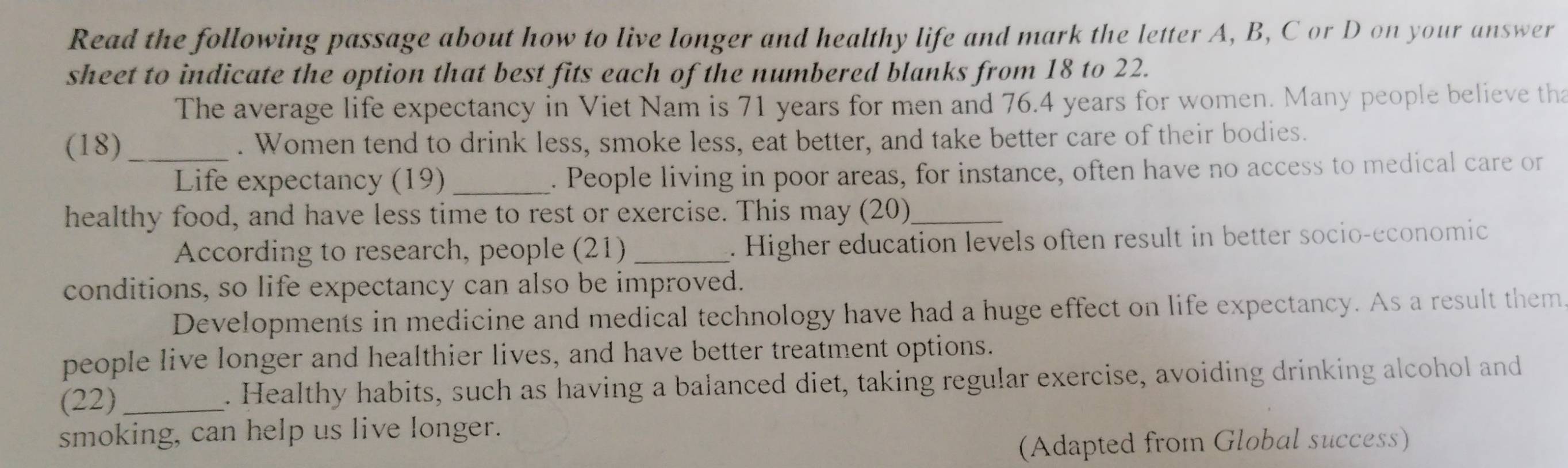 Read the following passage about how to live longer and healthy life and mark the letter A, B, C or D on your answer 
sheet to indicate the option that best fits each of the numbered blanks from 18 to 22. 
The average life expectancy in Viet Nam is 71 years for men and 76.4 years for women. Many people believe tha 
(18) _. Women tend to drink less, smoke less, eat better, and take better care of their bodies. 
Life expectancy (19) . People living in poor areas, for instance, often have no access to medical care or 
healthy food, and have less time to rest or exercise. This may (20)_ 
According to research, people (21) _. Higher education levels often result in better socio-economic 
conditions, so life expectancy can also be improved. 
Developments in medicine and medical technology have had a huge effect on life expectancy. As a result them 
people live longer and healthier lives, and have better treatment options. 
(22)_ . Healthy habits, such as having a balanced diet, taking regular exercise, avoiding drinking alcohol and 
smoking, can help us live longer. 
(Adapted from Global success)