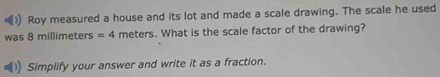 Roy measured a house and its lot and made a scale drawing. The scale he used 
was 8 millimeters =4 meters. What is the scale factor of the drawing? 
Simplify your answer and write it as a fraction.