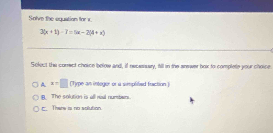 Solve the equation for x
3(x+1)-7=5x-2(4+x)
Select the correct choice below and, if necessary, fill in the answer box to complete your choice.
A x=□ (Type an integer or a simplified fraction.)
B. The solution is all real numbers.
C. There is no solution.