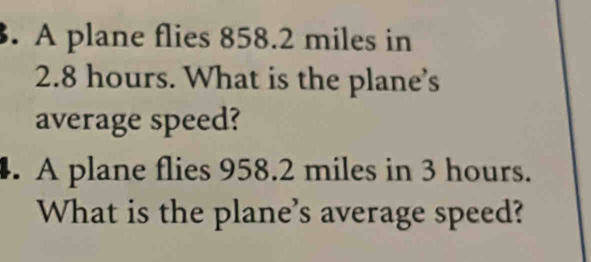 A plane flies 858.2 miles in
2.8 hours. What is the plane's 
average speed? 
. A plane flies 958.2 miles in 3 hours. 
What is the plane's average speed?